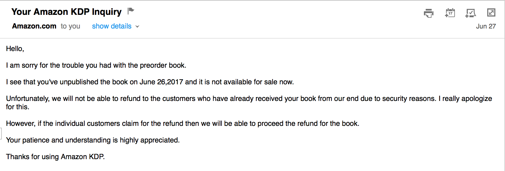 Letter from KDP "I am sorry for the trouble you had with the preorder book. I see that you've unpublished the book on June 26,2017 and it is not available for sale now. Unfortunately, we will not be able to refund to the customers who have already received your book from our end due to security reasons. I really apologize for this. However, if the individual customers claim for the refund then we will be able to proceed the refund for the book. Your patience and understanding is highly appreciated. Thanks for using Amazon KDP."